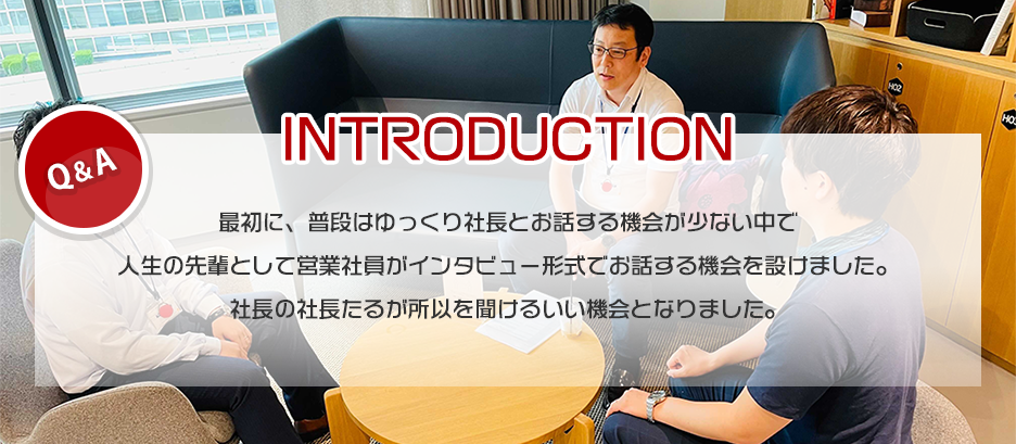 普段は、ゆっくり社長とお話する機会が少ない中で人生の先輩として営業社員がインタビュー形式でお話する機会を設けました。社長の社長たるが所以を聞けるいい機会となりました。